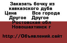 Заказать бочку из кавказского дуба › Цена ­ 100 - Все города Другое » Другое   . Ростовская обл.,Новошахтинск г.